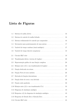 Lista de Figuras


 1.1   Sistema de malha aberta . . . . . . . . . . . . . . . . . . . . . . . . . . .     16

 1.2   Sistema de controle de malha fechada . . . . . . . . . . . . . . . . . . . .      16

 1.3   Sistema realimentado de controle por computador . . . . . . . . . . . . .         16

 1.4   Servomotor para posicionamento de uma antena . . . . . . . . . . . . . .          17

 1.5   Vari´vel de tempo cont´
           a                 ınuo (sinal anal´gico) . . . . . . . . . . . . . . . .
                                             o                                           17

 1.6   Vari´vel de tempo discreto (sequˆncia) . . . . . . . . . . . . . . . . . . .
           a                           e                                                 18


 2.1   Circuito RLC s´rie . . . . . . . . . . . . . . . . . . . . . . . . . . . . . .
                     e                                                                   19

 2.2   Transformada direta e inversa de Laplace . . . . . . . . . . . . . . . . . .      20

 2.3   Representa¸˜o gr´ﬁca de uma fun¸ao complexa
                 ca    a              c˜                   . . . . . . . . . . . . . .   20

 2.4   Rela¸ao entre f (t) e sua transformada de Laplace . . . . . . . . . . . . .
           c˜                                                                            22

 2.5   Fun¸ao deslocada em atraso . . . . . . . . . . . . . . . . . . . . . . . . .
          c˜                                                                             25

 2.6   Fun¸ao Porta de ´rea unit´ria . . . . . . . . . . . . . . . . . . . . . . . .
          c˜           a        a                                                        26

 2.7   Derivada de fun¸oes descont´
                      c˜          ınuas . . . . . . . . . . . . . . . . . . . . . .      27

 2.8   Fun¸ao dente de serra e sua derivada . . . . . . . . . . . . . . . . . . . .
          c˜                                                                             33

 2.9   Fun¸ao onda quadrada . . . . . . . . . . . . . . . . . . . . . . . . . . . .
          c˜                                                                             33

 2.10 Rela¸ao entre f (t) e sua transformada F (s)
          c˜                                           . . . . . . . . . . . . . . . .   35

 2.11 Diagrama de simula¸ao anal´gica . . . . . . . . . . . . . . . . . . . . . .
                        c˜      o                                                        42

 2.12 Respostas x(t) do diagrama de simula¸ao anal´gica . . . . . . . . . . . .
                                          c˜      o                                      43

 2.13 Respostas de Estado Zero e Entrada Zero . . . . . . . . . . . . . . . . . .        44

 2.14 Circuito RLC s´rie . . . . . . . . . . . . . . . . . . . . . . . . . . . . . .
                    e                                                                    45
 