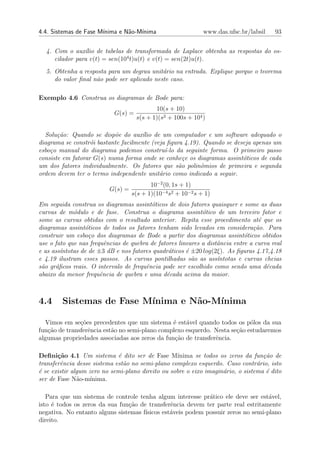 4.4. Sistemas de Fase M´
                       ınima e N˜o-M´
                                a   ınima                     www.das.ufsc.br/labsil    93


  4. Com o aux´lio de tabelas de transformada de Laplace obtenha as respostas do os-
                ı
     cilador para v(t) = sen(104 t)u(t) e v(t) = sen(2t)u(t).
  5. Obtenha a resposta para um degrau unit´rio na entrada. Explique porque o teorema
                                            a
     do valor ﬁnal n˜o pode ser aplicado neste caso.
                    a

Exemplo 4.6 Construa os diagramas de Bode para:
                                            10(s + 10)
                            G(s) =
                                     s(s + 1)(s2 + 100s + 104 )

  Solu¸˜o: Quando se disp˜e do aux´lio de um computador e um software adequado o
       ca                  o         ı
diagrama se constr´i bastante facilmente (veja ﬁgura 4.19). Quando se deseja apenas um
                   o
esbo¸o manual do diagrama podemos constru´ da seguinte forma. O primeiro passo
    c                                         ı-lo
consiste em fatorar G(s) numa forma onde se conhe¸e os diagramas assint´ticos de cada
                                                     c                   o
um dos fatores individualmente. Os fatores que s˜o polinˆmios de primeira e segunda
                                                   a       o
ordem devem ter o termo independente unit´rio como indicado a seguir.
                                            a
                                          10−2 (0, 1s + 1)
                          G(s) =
                                   s(s + 1)(10−4 s2 + 10−2 s + 1)
Em seguida construa os diagramas assint´ticos de dois fatores quaisquer e some as duas
                                          o
curvas de m´dulo e de fase. Construa o diagrama assint´tico de um terceiro fator e
             o                                               o
some as curvas obtidas com o resultado anterior. Repita esse procedimento at´ que os
                                                                                  e
diagramas assint´ticos de todos os fatores tenham sido levados em considera¸˜o. Para
                 o                                                              ca
construir um esbo¸o dos diagramas de Bode a partir dos diagramas assint´ticos obtidos
                   c                                                         o
use o fato que nas frequˆncias de quebra de fatores lineares a distˆncia entre a curva real
                         e                                         a
e as ass´
        ıntotas de de ±3 dB e nos fatores quadr´ticos ´ ±20 log(2ξ). As ﬁguras 4.17,4.18
                                                a      e
e 4.19 ilustram esses passos. As curvas pontilhadas s˜o as ass´
                                                         a         ıntotas e curvas cheias
s˜o gr´ﬁcos reais. O intervalo de frequˆncia pode ser escolhido como sendo uma d´cada
 a    a                                e                                             e
abaixo da menor frequˆncia de quebra e uma d´cada acima da maior.
                       e                       e



4.4     Sistemas de Fase M´
                          ınima e N˜o-M´
                                   a   ınima

  Vimos em se¸oes precedentes que um sistema ´ est´vel quando todos os p´los da sua
               c˜                               e    a                      o
fun¸˜o de transferˆncia est˜o no semi-plano complexo esquerdo. Nesta se¸ao estudaremos
   ca             e        a                                           c˜
algumas propriedades associadas aos zeros da fun¸ao de transferˆncia.
                                                 c˜            e

Deﬁni¸˜o 4.1 Um sistema ´ dito ser de Fase M´
       ca                     e                    ınima se todos os zeros da fun¸˜o de
                                                                                   ca
transferˆncia desse sistema est˜o no semi-plano complexo esquerdo. Caso contr´rio, isto
        e                       a                                                a
´ se existir algum zero no semi-plano direito ou sobre o eixo imagin´rio, o sistema ´ dito
e                                                                   a               e
ser de Fase N˜o-m´
               a    ınima.

   Para que um sistema de controle tenha algum interesse pr´tico ele deve ser est´vel,
                                                             a                     a
isto ´ todos os zeros da sua fun¸ao de transferˆncia devem ter parte real estritamente
     e                          c˜              e
negativa. No entanto alguns sistemas f´
                                      ısicos est´veis podem possuir zeros no semi-plano
                                                a
direito.
 