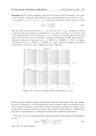 4.4. Sistemas de Fase M´
                       ınima e N˜o-M´
                                a   ınima                            www.das.ufsc.br/labsil     96


Exemplo 4.7 O circuito da ﬁgura 4.20 possui x(t) como tens˜o de entrada e y(t) como
                                                                 a
tens˜o de sa´da. A equa¸˜o diferencial que rege o comportamento do circuito ´ y + rC y =
    a       ı           ca                                                     e        ˙
x − r0 x onde r = r1 + r2 e r0 = r2 − r1 . A fun¸˜o de transferˆncia desse circuito ´ ent˜o
       ˙                                        ca             e                    e     a

                                                    1 − r0 Cs
                                       G(s) =                                                 (4.3)
                                                    1 + rCs

Note que G(s) possui um p´lo em s = − rC e um zero em s = r01C . Portanto o sistema
                            o            1

´ est´vel de fase n˜o m´nima se escolhemos r2 > r1 , pois nesse caso o zero de G(s) est´
e    a             a    ı                                                              a
no semi-plano direito. Se escolhemos r2 < r1 o sistema ´ est´vel de fase m´
                                                          e    a              ınima pois
agora o zero de G(s) est´ no semi-plano esquerdo. O diagrama de Bode desse sistema ´
                          a                                                            e
indicado na ﬁgura 4.21 para caso (a): r1 = 10KΩ, r2 = 20KΩ, C = 1µF e na ﬁgura
4.22 para caso (b): r2 = 10KΩ, r1 = 20KΩ, C = 1µF . Veja que o diagrama de m´dulo  o
´ igual para os dois casos mas o diagrama de fase ´ diferente.
e                                                 e
                                          Magnitude
                 0      db
                -1
                -2
                -3
                -4
                -5
                -6
                -7
                -8
                -9                                                                Hz
               -10
                 -1                0            1                2            3
               10               10          10                  10           10

                                           Phase
                 0    degrees
               -20
               -40
               -60
               -80
              -100
              -120
              -140
              -160
                                                                                  Hz
              -180
                 -1                0            1                2            3
               10               10          10                  10           10


               Figura 4.21: Caso (a): Sistema de fase n˜o m´
                                                       a   ınima (r2 > r1 )




Sistemas de fase m´ ınima possuem propriedades bastante interessantes. S˜o mais simples
                                                                          a
de serem controlados e os seus diagramas de Bode (m´dulo e fase) s˜o assint´ticos nas
                                                        o              a       o
altas e baixas frequˆncias e al´m disso podemos relacionar a ass´
                     e         e                                  ıntota de m´dulo com a
                                                                             o
de fase atrav´s do grau relativo do sistema. Grau relativo de um sistema ´ a diferen¸a de
             e                                                            e         c
grau entre o denominador e o numerador da fun¸ao de transferˆncia do mesmo.
                                                c˜              e

  Veja o que ocorre se considerarmos um sistema que possui uma fun¸˜o de transferˆncia
                                                                  ca             e
do tipo:
                                   K(am sm + · · · + a1 s + 1)
                            G(s) =                                               (4.4)
                                      bn s n + · · · + b1 s + 1
com an , bn , K reais positivos.
 