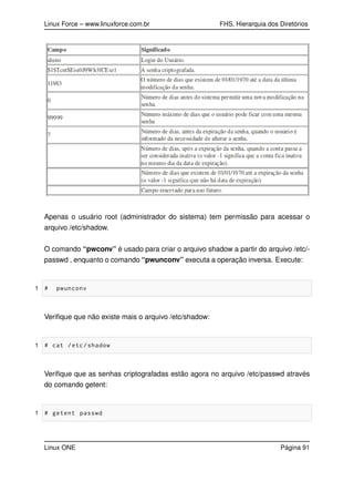Linux Force – www.linuxforce.com.br FHS, Hierarquia dos Diretórios
Apenas o usuário root (administrador do sistema) tem permissão para acessar o
arquivo /etc/shadow.
O comando “pwconv” é usado para criar o arquivo shadow a partir do arquivo /etc/-
passwd , enquanto o comando “pwunconv” executa a operação inversa. Execute:
1 # pwunconv
Veriﬁque que não existe mais o arquivo /etc/shadow:
1 # cat /etc/shadow
Veriﬁque que as senhas criptografadas estão agora no arquivo /etc/passwd através
do comando getent:
1 # getent passwd
Linux ONE Página 91
 
