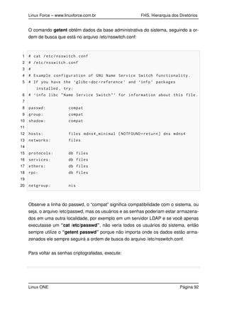 Linux Force – www.linuxforce.com.br FHS, Hierarquia dos Diretórios
O comando getent obtém dados da base administrativa do sistema, seguindo a or-
dem de busca que está no arquivo /etc/nsswitch.conf:
1 # cat /etc/nsswitch.conf
2 # /etc/nsswitch.conf
3 #
4 # Example configuration of GNU Name Service Switch functionality.
5 # If you have the ‘glibc -doc -reference ’ and ‘info ’ packages
installed , try:
6 # ‘info libc "Name Service Switch"’ for information about this file.
7
8 passwd: compat
9 group: compat
10 shadow: compat
11
12 hosts: files mdns4_minimal [NOTFOUND=return] dns mdns4
13 networks: files
14
15 protocols: db files
16 services: db files
17 ethers: db files
18 rpc: db files
19
20 netgroup: nis
Observe a linha do passwd, o “compat” signiﬁca compatibilidade com o sistema, ou
seja, o arquivo /etc/passwd, mas os usuários e as senhas poderiam estar armazena-
dos em uma outra localidade, por exemplo em um servidor LDAP e se você apenas
executasse um “cat /etc/passwd”, não veria todos os usuários do sistema, então
sempre utilize o “getent passwd” porque não importa onde os dados estão arma-
zenados ele sempre seguirá a ordem de busca do arquivo /etc/nsswitch.conf.
Para voltar as senhas criptografadas, execute:
Linux ONE Página 92
 