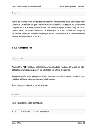 Linux Force – www.linuxforce.com.br FHS, Hierarquia dos Diretórios
1 # pwconv
Agora as senhas estão protegidas novamente!! Antigamente estes comandos eram
utilizados para sistemas que não vinham com as senhas protegidas no /etc/shadow
por padrão, hoje em dia praticamente todas as distribuições trazem o arquivo como
padrão, então utilizamos o comando para execução de scripts para facilitar a captura
de senhas, como por exemplo a migração de um servidor de e-mail, onde queremos
manter a senha antiga do usuário.
6.2.6 Diretório /lib
1 # ls /lib
No diretório “/lib” estão as bibliotecas compartilhadas e módulos do kernel. As bibli-
otecas são funções que podem ser utilizadas por vários programas.
Cada kernel têm seus próprios módulos, que ﬁcam em: /lib/modules/<versão do ker-
nel>/kernel Separados por tipos em subdiretórios.
Para saber sua versão do kernel execute:
1 # uname -r
Para visualizar os tipos de módulos:
1 # ls /lib/modules/$(uname -r)/kernel
Linux ONE Página 93
 