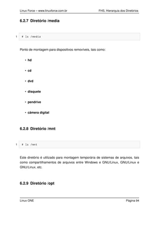 Linux Force – www.linuxforce.com.br FHS, Hierarquia dos Diretórios
6.2.7 Diretório /media
1 # ls /media
Ponto de montagem para dispositivos removíveis, tais como:
• hd
• cd
• dvd
• disquete
• pendrive
• câmera digital
6.2.8 Diretório /mnt
1 # ls /mnt
Este diretório é utilizado para montagem temporária de sistemas de arquivos, tais
como compartilhamentos de arquivos entre Windows e GNU/Linux, GNU/Linux e
GNU/Linux, etc.
6.2.9 Diretório /opt
Linux ONE Página 94
 
