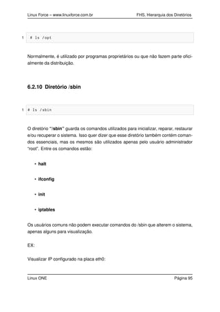 Linux Force – www.linuxforce.com.br FHS, Hierarquia dos Diretórios
1 # ls /opt
Normalmente, é utilizado por programas proprietários ou que não fazem parte oﬁci-
almente da distribuição.
6.2.10 Diretório /sbin
1 # ls /sbin
O diretório “/sbin” guarda os comandos utilizados para inicializar, reparar, restaurar
e/ou recuperar o sistema. Isso quer dizer que esse diretório também contém coman-
dos essenciais, mas os mesmos são utilizados apenas pelo usuário administrador
“root”. Entre os comandos estão:
• halt
• ifconﬁg
• init
• iptables
Os usuários comuns não podem executar comandos do /sbin que alterem o sistema,
apenas alguns para visualização.
EX:
Visualizar IP conﬁgurado na placa eth0:
Linux ONE Página 95
 
