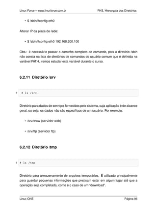 Linux Force – www.linuxforce.com.br FHS, Hierarquia dos Diretórios
• $ /sbin/ifconﬁg eth0
Alterar IP da placa de rede:
• $ /sbin/ifconﬁg eth0 192.168.200.100
Obs.: é necessário passar o caminho completo do comando, pois o diretório /sbin
não consta na lista de diretórios de comandos do usuário comum que é deﬁnida na
variável PATH, iremos estudar esta variável durante o curso.
6.2.11 Diretório /srv
1 # ls /srv
Diretório para dados de serviços fornecidos pelo sistema, cuja aplicação é de alcance
geral, ou seja, os dados não são especíﬁcos de um usuário. Por exemplo:
• /srv/www (servidor web)
• /srv/ftp (servidor ftp)
6.2.12 Diretório /tmp
1 # ls /tmp
Diretório para armazenamento de arquivos temporários. É utilizado principalmente
para guardar pequenas informações que precisam estar em algum lugar até que a
operação seja completada, como é o caso de um “download”.
Linux ONE Página 96
 