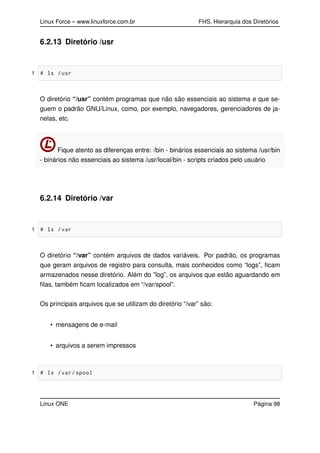 Linux Force – www.linuxforce.com.br FHS, Hierarquia dos Diretórios
6.2.13 Diretório /usr
1 # ls /usr
O diretório “/usr” contém programas que não são essenciais ao sistema e que se-
guem o padrão GNU/Linux, como, por exemplo, navegadores, gerenciadores de ja-
nelas, etc.
Fique atento as diferenças entre: /bin - binários essenciais ao sistema /usr/bin
- binários não essenciais ao sistema /usr/local/bin - scripts criados pelo usuário
6.2.14 Diretório /var
1 # ls /var
O diretório “/var” contém arquivos de dados variáveis. Por padrão, os programas
que geram arquivos de registro para consulta, mais conhecidos como “logs”, ﬁcam
armazenados nesse diretório. Além do ”log”, os arquivos que estão aguardando em
ﬁlas, também ﬁcam localizados em “/var/spool”.
Os principais arquivos que se utilizam do diretório “/var” são:
• mensagens de e-mail
• arquivos a serem impressos
1 # ls /var/spool
Linux ONE Página 98
 