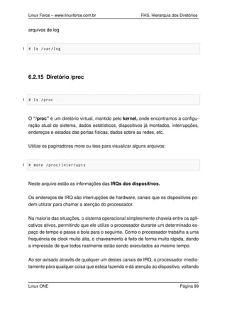 Linux Force – www.linuxforce.com.br FHS, Hierarquia dos Diretórios
arquivos de log
1 # ls /var/log
6.2.15 Diretório /proc
1 # ls /proc
O “/proc” é um diretório virtual, mantido pelo kernel, onde encontramos a conﬁgu-
ração atual do sistema, dados estatísticos, dispositivos já montados, interrupções,
endereços e estados das portas físicas, dados sobre as redes, etc.
Utilize os paginadores more ou less para visualizar alguns arquivos:
1 # more /proc/interrupts
Neste arquivo estão as informações das IRQs dos dispositivos.
Os endereços de IRQ são interrupções de hardware, canais que os dispositivos po-
dem utilizar para chamar a atenção do processador.
Na maioria das situações, o sistema operacional simplesmente chaveia entre os apli-
cativos ativos, permitindo que ele utilize o processador durante um determinado es-
paço de tempo e passe a bola para o seguinte. Como o processador trabalha a uma
frequência de clock muito alta, o chaveamento é feito de forma muito rápida, dando
a impressão de que todos realmente estão sendo executados ao mesmo tempo.
Ao ser avisado através de qualquer um destes canais de IRQ, o processador imedia-
tamente pára qualquer coisa que esteja fazendo e dá atenção ao dispositivo, voltando
Linux ONE Página 99
 