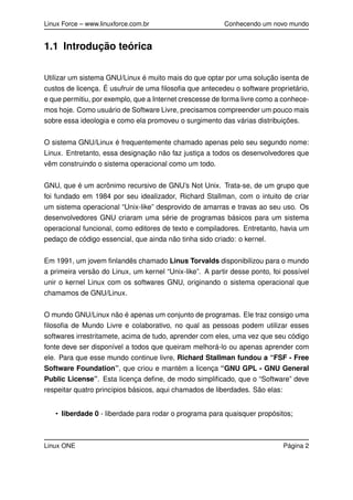 Linux Force – www.linuxforce.com.br Conhecendo um novo mundo
1.1 Introdução teórica
Utilizar um sistema GNU/Linux é muito mais do que optar por uma solução isenta de
custos de licença. É usufruir de uma ﬁlosoﬁa que antecedeu o software proprietário,
e que permitiu, por exemplo, que a Internet crescesse de forma livre como a conhece-
mos hoje. Como usuário de Software Livre, precisamos compreender um pouco mais
sobre essa ideologia e como ela promoveu o surgimento das várias distribuições.
O sistema GNU/Linux é frequentemente chamado apenas pelo seu segundo nome:
Linux. Entretanto, essa designação não faz justiça a todos os desenvolvedores que
vêm construindo o sistema operacional como um todo.
GNU, que é um acrônimo recursivo de GNU’s Not Unix. Trata-se, de um grupo que
foi fundado em 1984 por seu idealizador, Richard Stallman, com o intuito de criar
um sistema operacional “Unix-like” desprovido de amarras e travas ao seu uso. Os
desenvolvedores GNU criaram uma série de programas básicos para um sistema
operacional funcional, como editores de texto e compiladores. Entretanto, havia um
pedaço de código essencial, que ainda não tinha sido criado: o kernel.
Em 1991, um jovem ﬁnlandês chamado Linus Torvalds disponibilizou para o mundo
a primeira versão do Linux, um kernel “Unix-like”. A partir desse ponto, foi possível
unir o kernel Linux com os softwares GNU, originando o sistema operacional que
chamamos de GNU/Linux.
O mundo GNU/Linux não é apenas um conjunto de programas. Ele traz consigo uma
ﬁlosoﬁa de Mundo Livre e colaborativo, no qual as pessoas podem utilizar esses
softwares irrestritamete, acima de tudo, aprender com eles, uma vez que seu código
fonte deve ser disponível a todos que queiram melhorá-lo ou apenas aprender com
ele. Para que esse mundo continue livre, Richard Stallman fundou a “FSF - Free
Software Foundation”, que criou e mantém a licença “GNU GPL - GNU General
Public License”. Esta licença deﬁne, de modo simpliﬁcado, que o “Software” deve
respeitar quatro princípios básicos, aqui chamados de liberdades. São elas:
• liberdade 0 - liberdade para rodar o programa para quaisquer propósitos;
Linux ONE Página 2
 