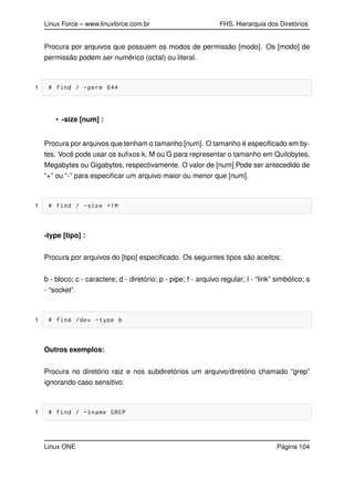 Linux Force – www.linuxforce.com.br FHS, Hierarquia dos Diretórios
Procura por arquivos que possuem os modos de permissão [modo]. Os [modo] de
permissão podem ser numérico (octal) ou literal.
1 # find / -perm 644
• -size [num] :
Procura por arquivos que tenham o tamanho [num]. O tamanho é especiﬁcado em by-
tes. Você pode usar os suﬁxos k, M ou G para representar o tamanho em Quilobytes,
Megabytes ou Gigabytes, respectivamente. O valor de [num] Pode ser antecedido de
“+” ou “-” para especiﬁcar um arquivo maior ou menor que [num].
1 # find / -size +1M
-type [tipo] :
Procura por arquivos do [tipo] especiﬁcado. Os seguintes tipos são aceitos:
b - bloco; c - caractere; d - diretório; p - pipe; f - arquivo regular; l - “link” simbólico; s
- “socket”.
1 # find /dev -type b
Outros exemplos:
Procura no diretório raiz e nos subdiretórios um arquivo/diretório chamado “grep”
ignorando caso sensitivo:
1 # find / -iname GREP
Linux ONE Página 104
 