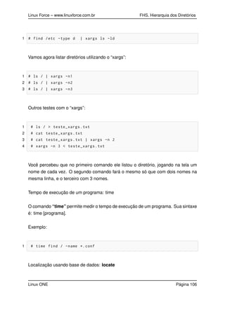 Linux Force – www.linuxforce.com.br FHS, Hierarquia dos Diretórios
1 # find /etc -type d | xargs ls -ld
Vamos agora listar diretórios utilizando o “xargs”:
1 # ls / | xargs -n1
2 # ls / | xargs -n2
3 # ls / | xargs -n3
Outros testes com o “xargs”:
1 # ls / > teste_xargs.txt
2 # cat teste_xargs.txt
3 # cat teste_xargs.txt | xargs -n 2
4 # xargs -n 3 < teste_xargs.txt
Você percebeu que no primeiro comando ele listou o diretório, jogando na tela um
nome de cada vez. O segundo comando fará o mesmo só que com dois nomes na
mesma linha, e o terceiro com 3 nomes.
Tempo de execução de um programa: time
O comando “time” permite medir o tempo de execução de um programa. Sua sintaxe
é: time [programa].
Exemplo:
1 # time find / -name *.conf
Localização usando base de dados: locate
Linux ONE Página 106
 