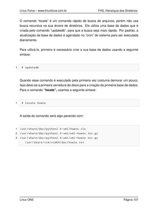 Linux Force – www.linuxforce.com.br FHS, Hierarquia dos Diretórios
O comando “locate” é um comando rápido de busca de arquivos, porém não usa
busca recursiva na sua árvore de diretórios. Ele utiliza uma base de dados que é
criada pelo comando “updatedb”, para que a busca seja mais rápida. Por padrão, a
atualização da base de dados é agendado no “cron” do sistema para ser executada
diariamente.
Para utilizá-lo, primeiro é necessário criar a sua base de dados usando a seguinte
sintaxe:
1 # updatedb
Quando esse comando é executado pela primeira vez costuma demorar um pouco.
Isso deve-se a primeira varredura do disco para a criação da primeira base de dados.
Para o comando “locate”, usamos a seguinte sintaxe:
1 # locate howto
A saída do comando será algo parecido com:
1 /usr/share/doc/python2.4-xml/howto.cls
2 /usr/share/doc/python2.4-xml/xml -howto.tex.gz
3 /usr/share/doc/python2.4-xml/xml -howto.txt.gz
/usr/share/vim/vim64/doc/howto.txt
Linux ONE Página 107
 