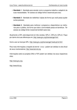Linux Force – www.linuxforce.com.br Conhecendo um novo mundo
• liberdade 1 - liberdade para estudar como o programa trabalha e adaptá-lo às
suas necessidades. Ter acesso ao código fonte é essencial para isso;
• liberdade 2 - liberdade de redistribuir cópias de forma que você possa ajudar
outras pessoas;
• liberdade 3 - liberdade para melhorar o programa e disponibilizar as melho-
rias para o público, de forma que toda a comunidade possa se beneﬁciar. Ter
acesso ao código fonte é essencial também para isso.
Atualmente a GPL está disponível em três versões, GPLv1, GPLv2 e GPLv3. Fique
por dentro de suas diferenças em: http://www.gnu.org/licenses/gpl.html
Como usar as licenças GPL: http://www.gnu.org/licenses/gpl-howto.pt-br.html
Para mais informações a respeito do kernel - Linux - podem ser obtidas no site oﬁcial
de seus mantenedores: http://www.kernel.org
Informações sobre os projetos GNU e FSF podem ser obtidas nos seus respectivos
sites:
http://www.gnu.org
http://www.fsf.org
Linux ONE Página 3
 