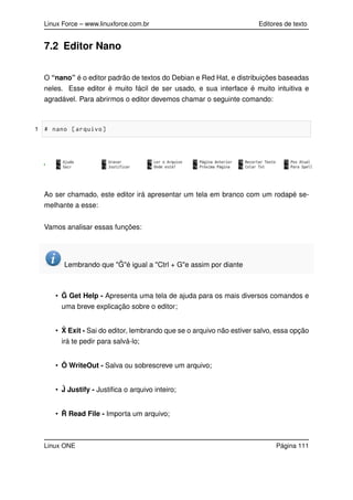 Linux Force – www.linuxforce.com.br Editores de texto
7.2 Editor Nano
O “nano” é o editor padrão de textos do Debian e Red Hat, e distribuições baseadas
neles. Esse editor é muito fácil de ser usado, e sua interface é muito intuitiva e
agradável. Para abrirmos o editor devemos chamar o seguinte comando:
1 # nano [arquivo]
Ao ser chamado, este editor irá apresentar um tela em branco com um rodapé se-
melhante a esse:
Vamos analisar essas funções:
Lembrando que " ˆG"é igual a "Ctrl + G"e assim por diante
• ˆG Get Help - Apresenta uma tela de ajuda para os mais diversos comandos e
uma breve explicação sobre o editor;
• ˆX Exit - Sai do editor, lembrando que se o arquivo não estiver salvo, essa opção
irá te pedir para salvá-lo;
• Ô WriteOut - Salva ou sobrescreve um arquivo;
• ˆJ Justify - Justiﬁca o arquivo inteiro;
• ˆR Read File - Importa um arquivo;
Linux ONE Página 111
 