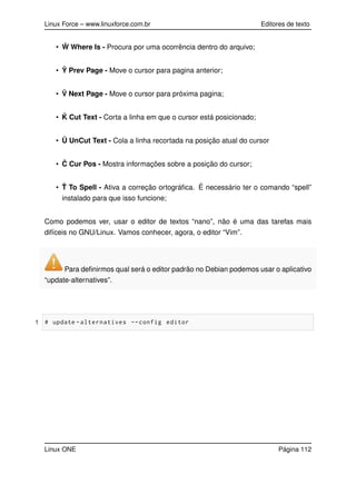 Linux Force – www.linuxforce.com.br Editores de texto
• ˆW Where Is - Procura por uma ocorrência dentro do arquivo;
• ˆY Prev Page - Move o cursor para pagina anterior;
• ˆV Next Page - Move o cursor para próxima pagina;
• ˆK Cut Text - Corta a linha em que o cursor está posicionado;
• Û UnCut Text - Cola a linha recortada na posição atual do cursor
• ˆC Cur Pos - Mostra informações sobre a posição do cursor;
• ˆT To Spell - Ativa a correção ortográﬁca. É necessário ter o comando “spell”
instalado para que isso funcione;
Como podemos ver, usar o editor de textos “nano”, não é uma das tarefas mais
difíceis no GNU/Linux. Vamos conhecer, agora, o editor “Vim”.
Para deﬁnirmos qual será o editor padrão no Debian podemos usar o aplicativo
“update-alternatives”.
1 # update -alternatives --config editor
Linux ONE Página 112
 