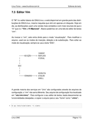 Linux Force – www.linuxforce.com.br Editores de texto
7.3 Editor Vim
O “Vi” é o editor básico do GNU/Linux, e está disponível em grande parte das distri-
buições do GNU/Linux, mesmo naquelas que vêm em apenas um disquete. Hoje em
dia, as distribuições usam uma versão mais completa e com mais recursos do que o
“Vi” que é o “Vim = VI iMproved”. Abaixo podemos ver uma tela do editor de textos
“vim”:
Ao invocar o “vim”, este entra direto para o modo “visualização”. Para modiﬁcar o
arquivo, usam-se os modos de inserção, deleção e de substituição. Para voltar ao
modo de visualização, sempre se usa a tecla “ESC”.
A grande maioria dos serviços em “Unix” são conﬁgurados através de arquivos de
conﬁguração, o “vim” não seria diferente. Seu arquivo de conﬁguração ﬁca localizado
em “/etc/vim/vimrc”. Para conﬁgurar o seu editor de textos, basta descomentar as
funcionalidades desejadas, e copiar o arquivo para o seu “home” como “.vimrc”.
1 $ cp /etc/vim/vimrc ~/. vimrc
Linux ONE Página 113
 