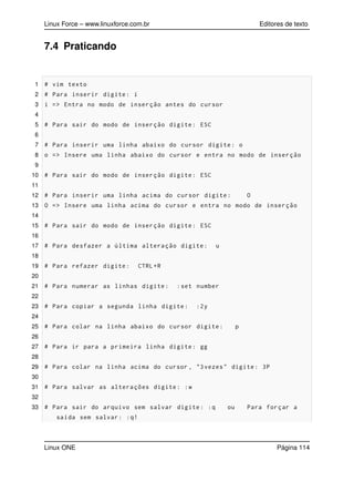 Linux Force – www.linuxforce.com.br Editores de texto
7.4 Praticando
1 # vim texto
2 # Para inserir digite: i
3 i => Entra no modo de inserção antes do cursor
4
5 # Para sair do modo de inserção digite: ESC
6
7 # Para inserir uma linha abaixo do cursor digite: o
8 o => Insere uma linha abaixo do cursor e entra no modo de inserção
9
10 # Para sair do modo de inserção digite: ESC
11
12 # Para inserir uma linha acima do cursor digite: O
13 O => Insere uma linha acima do cursor e entra no modo de inserção
14
15 # Para sair do modo de inserção digite: ESC
16
17 # Para desfazer a última alteração digite: u
18
19 # Para refazer digite: CTRL+R
20
21 # Para numerar as linhas digite: :set number
22
23 # Para copiar a segunda linha digite: :2y
24
25 # Para colar na linha abaixo do cursor digite: p
26
27 # Para ir para a primeira linha digite: gg
28
29 # Para colar na linha acima do cursor , "3vezes" digite: 3P
30
31 # Para salvar as alterações digite: :w
32
33 # Para sair do arquivo sem salvar digite: :q ou Para forçar a
saída sem salvar: :q!
Linux ONE Página 114
 