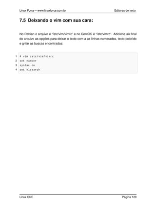 Linux Force – www.linuxforce.com.br Editores de texto
7.5 Deixando o vim com sua cara:
No Debian o arquivo é “/etc/vim/vimrc” e no CentOS é “/etc/vimrc”. Adicione ao ﬁnal
do arquivo as opções para deixar o texto com a as linhas numeradas, texto colorido
e grifar as buscas encontradas:
1 # vim /etc/vim/vimrc
2 set number
3 syntax on
4 set hlsearch
Linux ONE Página 120
 