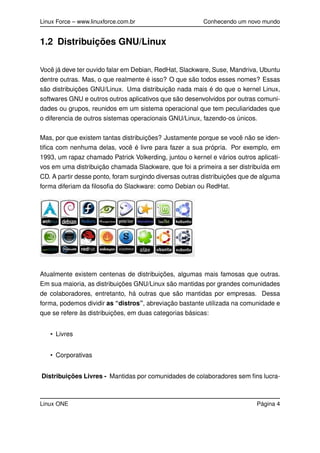 Linux Force – www.linuxforce.com.br Conhecendo um novo mundo
1.2 Distribuições GNU/Linux
Você já deve ter ouvido falar em Debian, RedHat, Slackware, Suse, Mandriva, Ubuntu
dentre outras. Mas, o que realmente é isso? O que são todos esses nomes? Essas
são distribuições GNU/Linux. Uma distribuição nada mais é do que o kernel Linux,
softwares GNU e outros outros aplicativos que são desenvolvidos por outras comuni-
dades ou grupos, reunidos em um sistema operacional que tem peculiaridades que
o diferencia de outros sistemas operacionais GNU/Linux, fazendo-os únicos.
Mas, por que existem tantas distribuições? Justamente porque se você não se iden-
tiﬁca com nenhuma delas, você é livre para fazer a sua própria. Por exemplo, em
1993, um rapaz chamado Patrick Volkerding, juntou o kernel e vários outros aplicati-
vos em uma distribuição chamada Slackware, que foi a primeira a ser distribuída em
CD. A partir desse ponto, foram surgindo diversas outras distribuições que de alguma
forma diferiam da ﬁlosoﬁa do Slackware: como Debian ou RedHat.
Atualmente existem centenas de distribuições, algumas mais famosas que outras.
Em sua maioria, as distribuições GNU/Linux são mantidas por grandes comunidades
de colaboradores, entretanto, há outras que são mantidas por empresas. Dessa
forma, podemos dividir as “distros”, abreviação bastante utilizada na comunidade e
que se refere às distribuições, em duas categorias básicas:
• Livres
• Corporativas
Distribuições Livres - Mantidas por comunidades de colaboradores sem ﬁns lucra-
Linux ONE Página 4
 