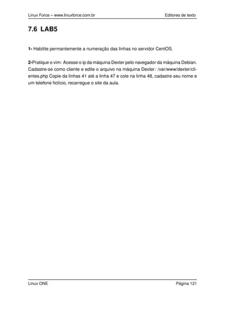 Linux Force – www.linuxforce.com.br Editores de texto
7.6 LAB5
1- Habilite permantemente a numeração das linhas no servidor CentOS.
2-Pratique o vim: Acesse o ip da máquina Dexter pelo navegador da máquina Debian.
Cadastre-se como cliente e edite o arquivo na máquina Dexter: /var/www/dexter/cli-
entes.php Copie da linhas 41 até a linha 47 e cole na linha 48, cadastre seu nome e
um telefone ﬁctício, recarregue o site da aula.
Linux ONE Página 121
 