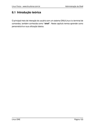 Linux Force – www.linuxforce.com.br Administração da Shell
8.1 Introdução teórica
O principal meio de interação do usuário com um sistema GNU/Linux é o terminal de
comandos, também conhecida como “shell”. Neste capítulo iremos aprender como
personalizá-la e sua utilização básica.
Linux ONE Página 123
 