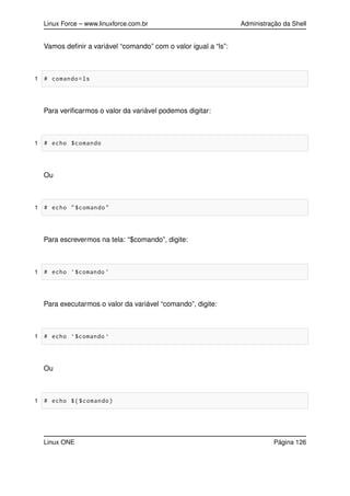 Linux Force – www.linuxforce.com.br Administração da Shell
Vamos deﬁnir a variável “comando” com o valor igual a “ls”:
1 # comando=ls
Para veriﬁcarmos o valor da variável podemos digitar:
1 # echo $comando
Ou
1 # echo "$comando"
Para escrevermos na tela: “$comando”, digite:
1 # echo ’$comando ’
Para executarmos o valor da variável “comando”, digite:
1 # echo ‘$comando ‘
Ou
1 # echo $($comando)
Linux ONE Página 126
 