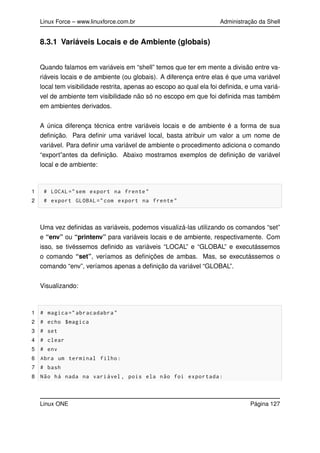 Linux Force – www.linuxforce.com.br Administração da Shell
8.3.1 Variáveis Locais e de Ambiente (globais)
Quando falamos em variáveis em “shell” temos que ter em mente a divisão entre va-
riáveis locais e de ambiente (ou globais). A diferença entre elas é que uma variável
local tem visibilidade restrita, apenas ao escopo ao qual ela foi deﬁnida, e uma variá-
vel de ambiente tem visibilidade não só no escopo em que foi deﬁnida mas também
em ambientes derivados.
A única diferença técnica entre variáveis locais e de ambiente é a forma de sua
deﬁnição. Para deﬁnir uma variável local, basta atribuir um valor a um nome de
variável. Para deﬁnir uma variável de ambiente o procedimento adiciona o comando
“export”antes da deﬁnição. Abaixo mostramos exemplos de deﬁnição de variável
local e de ambiente:
1 # LOCAL="sem export na frente"
2 # export GLOBAL ="com export na frente"
Uma vez deﬁnidas as variáveis, podemos visualizá-las utilizando os comandos “set”
e “env” ou “printenv” para variáveis locais e de ambiente, respectivamente. Com
isso, se tivéssemos deﬁnido as variáveis “LOCAL” e “GLOBAL” e executássemos
o comando “set”, veríamos as deﬁnições de ambas. Mas, se executássemos o
comando “env”, veríamos apenas a deﬁnição da variável “GLOBAL”.
Visualizando:
1 # magica =" abracadabra"
2 # echo $magica
3 # set
4 # clear
5 # env
6 Abra um terminal filho:
7 # bash
8 Não há nada na variável , pois ela não foi exportada:
Linux ONE Página 127
 
