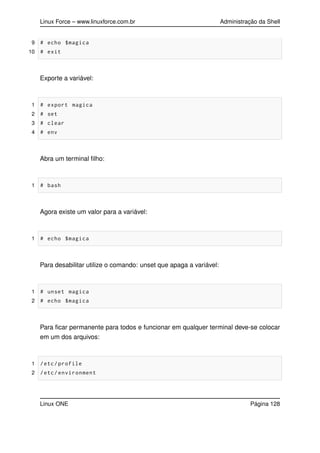 Linux Force – www.linuxforce.com.br Administração da Shell
9 # echo $magica
10 # exit
Exporte a variável:
1 # export magica
2 # set
3 # clear
4 # env
Abra um terminal ﬁlho:
1 # bash
Agora existe um valor para a variável:
1 # echo $magica
Para desabilitar utilize o comando: unset que apaga a variável:
1 # unset magica
2 # echo $magica
Para ﬁcar permanente para todos e funcionar em qualquer terminal deve-se colocar
em um dos arquivos:
1 /etc/profile
2 /etc/environment
Linux ONE Página 128
 