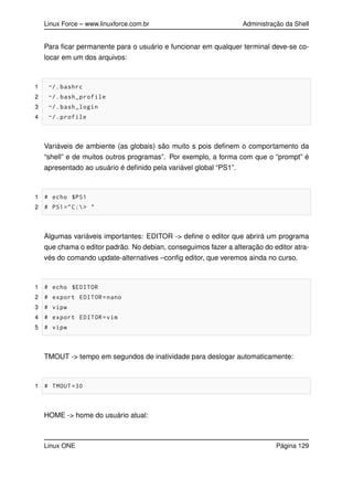 Linux Force – www.linuxforce.com.br Administração da Shell
Para ﬁcar permanente para o usuário e funcionar em qualquer terminal deve-se co-
locar em um dos arquivos:
1 ~/. bashrc
2 ~/. bash_profile
3 ~/. bash_login
4 ~/. profile
Variáveis de ambiente (as globais) são muito s pois deﬁnem o comportamento da
“shell” e de muitos outros programas”. Por exemplo, a forma com que o “prompt” é
apresentado ao usuário é deﬁnido pela variável global “PS1”.
1 # echo $PS1
2 # PS1="C:> "
Algumas variáveis importantes: EDITOR -> deﬁne o editor que abrirá um programa
que chama o editor padrão. No debian, conseguimos fazer a alteração do editor atra-
vés do comando update-alternatives –conﬁg editor, que veremos ainda no curso.
1 # echo $EDITOR
2 # export EDITOR=nano
3 # vipw
4 # export EDITOR=vim
5 # vipw
TMOUT -> tempo em segundos de inatividade para deslogar automaticamente:
1 # TMOUT =30
HOME -> home do usuário atual:
Linux ONE Página 129
 