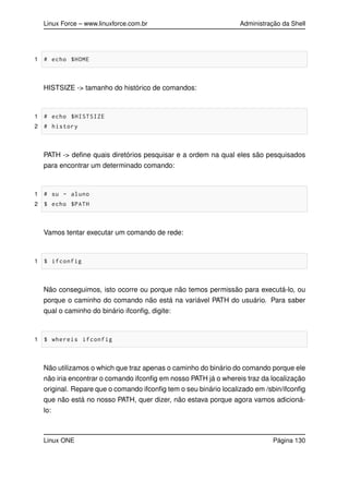 Linux Force – www.linuxforce.com.br Administração da Shell
1 # echo $HOME
HISTSIZE -> tamanho do histórico de comandos:
1 # echo $HISTSIZE
2 # history
PATH -> deﬁne quais diretórios pesquisar e a ordem na qual eles são pesquisados
para encontrar um determinado comando:
1 # su - aluno
2 $ echo $PATH
Vamos tentar executar um comando de rede:
1 $ ifconfig
Não conseguimos, isto ocorre ou porque não temos permissão para executá-lo, ou
porque o caminho do comando não está na variável PATH do usuário. Para saber
qual o caminho do binário ifconﬁg, digite:
1 $ whereis ifconfig
Não utilizamos o which que traz apenas o caminho do binário do comando porque ele
não iria encontrar o comando ifconﬁg em nosso PATH já o whereis traz da localização
original. Repare que o comando ifconﬁg tem o seu binário localizado em /sbin/ifconﬁg
que não está no nosso PATH, quer dizer, não estava porque agora vamos adicioná-
lo:
Linux ONE Página 130
 