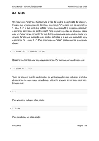 Linux Force – www.linuxforce.com.br Administração da Shell
8.4 Alias
Um recurso do “shell” que facilita muito a vida do usuário é a deﬁnição de “aliases”.
Imagine que um usuário gosta de utilizar o comando “ls” sempre com os parâmetros
“- -color -h -l”. O que seria dele se toda vez que fosse executá-lo tivesse que escrever
o comando com todos os parâmetros?! Para resolver esse tipo de situação, basta
criar um “alias” para o comando “ls” que deﬁna que cada vez que o usuário digitar um
simples “ls” ele será sucedido pelas opções deﬁnidas, e o que será executado será
o comando “ls - -color -h -l”. Para criarmos esse “alias”, basta usarmos o comando
abaixo:
1 # alias ls=’ls --color -h -l’
Dessa forma ﬁca fácil criar seu próprio comando. Por exemplo, um que limpe a tela:
1 # alias c=’clear ’
Tanto os “aliases” quanto as deﬁnições de variáveis podem ser efetuadas em linha
de comando ou, para maior comodidade, utilizando arquivos apropriados para isso.
Limpe a tela:
1 # c
Para visualizar todos os alias, digite:
1 # alias
Para desabilitar um alias, digite:
Linux ONE Página 132
 