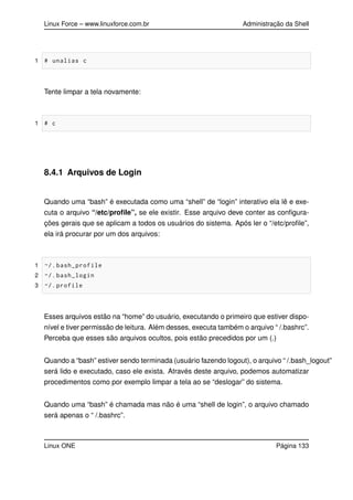Linux Force – www.linuxforce.com.br Administração da Shell
1 # unalias c
Tente limpar a tela novamente:
1 # c
8.4.1 Arquivos de Login
Quando uma “bash” é executada como uma “shell” de “login” interativo ela lê e exe-
cuta o arquivo “/etc/proﬁle”, se ele existir. Esse arquivo deve conter as conﬁgura-
ções gerais que se aplicam a todos os usuários do sistema. Após ler o “/etc/proﬁle”,
ela irá procurar por um dos arquivos:
1 ~/. bash_profile
2 ~/. bash_login
3 ~/. profile
Esses arquivos estão na “home” do usuário, executando o primeiro que estiver dispo-
nível e tiver permissão de leitura. Além desses, executa também o arquivo “ /.bashrc”.
Perceba que esses são arquivos ocultos, pois estão precedidos por um (.)
Quando a “bash” estiver sendo terminada (usuário fazendo logout), o arquivo “ /.bash_logout”
será lido e executado, caso ele exista. Através deste arquivo, podemos automatizar
procedimentos como por exemplo limpar a tela ao se “deslogar” do sistema.
Quando uma “bash” é chamada mas não é uma “shell de login”, o arquivo chamado
será apenas o “ /.bashrc”.
Linux ONE Página 133
 