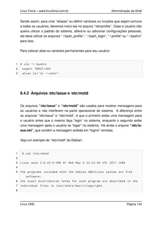 Linux Force – www.linuxforce.com.br Administração da Shell
Sendo assim, para criar “aliases” ou deﬁnir variáveis ou funções que sejam comuns
a todos os usuários, devemos incluí-las no arquivo “/etc/proﬁle”. Caso o usuário não
queira utilizar o padrão do sistema, alterá-lo ou adicionar conﬁgurações pessoais,
ele deve utilizar os arquivos “ /.bash_proﬁle”, “ /.bash_login”, “ /.proﬁle” ou “ /.bashrc”
para isso.
Para colocar alias ou variáveis permanentes para seu usuário:
1 # vim ~/. bashrc
2 export TMOUT =300
3 alias ls=’ls --color ’
8.4.2 Arquivos /etc/issue e /etc/motd
Os arquivos “/etc/issue” e “/etc/motd” são usados para mostrar mensagens para
os usuários e não interferem na parte operacional do sistema. A diferença entre
os arquivos “/etc/issue” e “/etc/motd”, é que o primeiro exibe uma mensagem para
o usuário antes que o mesmo faça “login” no sistema, enquanto o segundo exibe
uma mensagem após o usuário se “logar” no sistema. Há ainda o arquivo “/etc/is-
sue.net”, que contém a mensagem exibida em “logins” remotos.
Veja um exemplo de “/etc/motd” do Debian:
1 # cat /etc/motd
2
3 Linux aula 2.6.32 -5 -486 #1 Wed May 9 22:23:40 UTC 2011 i686
4
5 The programs included with the Debian GNU/Linux system are free
software;
6 the exact distribution terms for each program are described in the
7 individual files in /usr/share/doc/*/ copyright.
8
Linux ONE Página 134
 