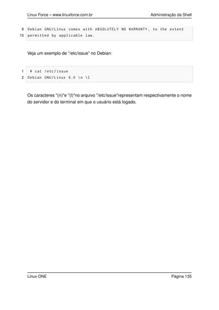 Linux Force – www.linuxforce.com.br Administração da Shell
9 Debian GNU/Linux comes with ABSOLUTELY NO WARRANTY , to the extent
10 permitted by applicable law.
Veja um exemplo de “/etc/issue” no Debian:
1 # cat /etc/issue
2 Debian GNU/Linux 6.0 n l
Os caracteres "(n)"e "(l)"no arquivo "/etc/issue"representam respectivamente o nome
do servidor e do terminal em que o usuário está logado.
Linux ONE Página 135
 