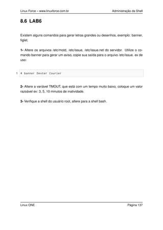 Linux Force – www.linuxforce.com.br Administração da Shell
8.6 LAB6
Existem alguns comandos para gerar letras grandes ou desenhos, exemplo: banner,
ﬁglet.
1- Altere os arquivos /etc/motd, /etc/issue, /etc/issue.net do servidor. Utilize o co-
mando banner para gerar um aviso, copie sua saída para o arquivo /etc/issue. ex de
uso:
1 # banner Dexter Courier
2- Altere a variável TMOUT, que está com um tempo muito baixo, coloque um valor
razoável ex: 3, 5, 10 minutos de inatividade.
3- Veriﬁque a shell do usuário root, altere para a shell bash.
Linux ONE Página 137
 