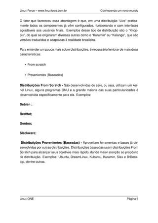 Linux Force – www.linuxforce.com.br Conhecendo um novo mundo
O fator que favoreceu essa abordagem é que, em uma distribuição “Live” pratica-
mente todos os componentes já vêm conﬁgurados, funcionando e com interfaces
agradáveis aos usuários ﬁnais. Exemplos desse tipo de distribuição são o “Knop-
pix”, do qual se originaram diversas outras como o “Kurumin” ou “Kalango”, que são
versões traduzidas e adaptadas à realidade brasileira.
Para entender um pouco mais sobre distribuições, é necessário lembrar de mais duas
características:
• From scratch
• Provenientes (Baseadas)
Distribuições From Scratch - São desenvolvidas do zero, ou seja, utilizam um ker-
nel Linux, alguns programas GNU e a grande maioria das suas particularidades é
desenvolvida especiﬁcamente para ela. Exemplos:
Debian ;
RedHat;
Gentoo;
Slackware;
Distribuições Provenientes (Baseadas) - Aproveitam ferramentas e bases já de-
senvolvidas por outras distribuições. Distribuições baseadas usam distribuições From
Scratch para alcançar seus objetivos mais rápido, dando maior atenção ao propósito
da distribuição. Exemplos: Ubuntu, DreamLinux, Kubuntu, Kurumin, Slax e BrDesk-
top, dentre outras.
Linux ONE Página 6
 