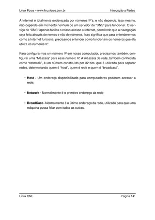 Linux Force – www.linuxforce.com.br Introdução a Redes
A Internet é totalmente endereçada por números IP’s, e não depende, isso mesmo,
não depende em momento nenhum de um servidor de “DNS” para funcionar. O ser-
viço de “DNS” apenas facilita o nosso acesso a Internet, permitindo que a navegação
seja feita através de nomes e não de números. Isso signiﬁca que para entenderemos
como a Internet funciona, precisamos entender como funcionam os números que ela
utiliza os números IP.
Para conﬁgurarmos um número IP em nosso computador, precisamos também, con-
ﬁgurar uma “Máscara” para esse número IP. A máscara de rede, também conhecida
como “netmask”, é um número constituído por 32 bits, que é utilizado para separar
redes, determinando quem é “host”, quem é rede e quem é “broadcast”.
• Host - Um endereço disponibilizado para computadores poderem acessar a
rede;
• Network - Normalmente é o primeiro endereço da rede;
• BroadCast - Normalmente é o último endereço da rede, utilizado para que uma
máquina possa falar com todas as outras.
Linux ONE Página 141
 