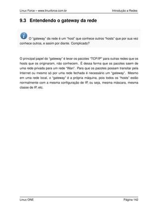 Linux Force – www.linuxforce.com.br Introdução a Redes
9.3 Entendendo o gateway da rede
O “gateway” da rede é um “host” que conhece outros “hosts” que por sua vez
conhece outros, e assim por diante. Complicado?
O principal papel do “gateway” é levar os pacotes “TCP/IP” para outras redes que os
hosts que os originaram, não conhecem. É dessa forma que os pacotes saem de
uma rede privada para um rede “Wan”. Para que os pacotes possam transitar pela
Internet ou mesmo só por uma rede fechada é necessário um “gateway”. Mesmo
em uma rede local, o “gateway” é a própria máquina, pois todos os “hosts” estão
normalmente com a mesma conﬁguração de IP, ou seja, mesma máscara, mesma
classe de IP, etc.
Linux ONE Página 142
 