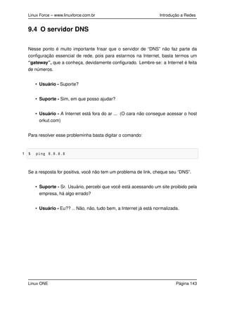 Linux Force – www.linuxforce.com.br Introdução a Redes
9.4 O servidor DNS
Nesse ponto é muito importante frisar que o servidor de “DNS” não faz parte da
conﬁguração essencial de rede, pois para estarmos na Internet, basta termos um
“gateway”, que a conheça, devidamente conﬁgurado. Lembre-se: a Internet é feita
de números.
• Usuário - Suporte?
• Suporte - Sim, em que posso ajudar?
• Usuário - A Internet está fora do ar ... (O cara não consegue acessar o host
orkut.com)
Para resolver esse probleminha basta digitar o comando:
1 $ ping 8.8.8.8
Se a resposta for positiva, você não tem um problema de link, cheque seu “DNS”.
• Suporte - Sr. Usuário, percebi que você está acessando um site proibido pela
empresa, há algo errado?
• Usuário - Eu?? .. Não, não, tudo bem, a Internet já está normalizada.
Linux ONE Página 143
 