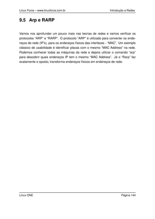 Linux Force – www.linuxforce.com.br Introdução a Redes
9.5 Arp e RARP
Vamos nos aprofundar um pouco mais nas teorias de redes e vamos veriﬁcar os
protocolos “ARP” e “RARP”. O protocolo “ARP” é utilizado para converter os ende-
reços de rede (IP’s), para os endereços físicos das interfaces - “MAC”. Um exemplo
clássico de usabilidade é identiﬁcar placas com o mesmo ”MAC Address” na rede.
Podemos conhecer todas as máquinas da rede e depois utilizar o comando “arp”
para descobrir quais endereços IP tem o mesmo “MAC Address”. Já o “Rarp” faz
exatamente o oposto, transforma endereços físicos em endereços de rede.
Linux ONE Página 144
 