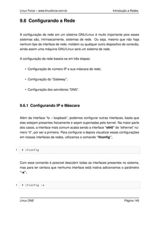 Linux Force – www.linuxforce.com.br Introdução a Redes
9.6 Conﬁgurando a Rede
A conﬁguração de rede em um sistema GNU/Linux é muito importante pois esses
sistemas são, intrinsecamente, sistemas de rede. Ou seja, mesmo que não haja
nenhum tipo de interface de rede, moldem ou qualquer outro dispositivo de conexão,
ainda assim uma máquina GNU/Linux será um sistema de rede.
A conﬁguração da rede baseia-se em três etapas:
• Conﬁguração do número IP e sua máscara de rede;
• Conﬁguração do “Gateway”;
• Conﬁguração dos servidores “DNS”.
9.6.1 Conﬁgurando IP e Máscara
Além da interface “lo – loopback”, podemos conﬁgurar outras interfaces, basta que
elas estejam presentes ﬁsicamente e sejam suportadas pelo kernel. Na maior parte
dos casos, a interface mais comum acaba sendo a interface “eth0” de “ethernet” nú-
mero “0”, por ser a primeira. Para conﬁgurar e depois visualizar essas conﬁgurações
em nossas interfaces de redes, utilizamos o comando “ifconﬁg”.
1 # ifconfig
Com esse comando é possível descobrir todas as interfaces presentes no sistema,
mas para ter certeza que nenhuma interface está inativa adicionamos o parâmetro
“-a”.
1 # ifconfig -a
Linux ONE Página 145
 