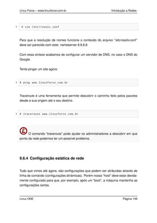 Linux Force – www.linuxforce.com.br Introdução a Redes
1 # vim /etc/resolv.conf
Para que a resolução de nomes funcione o conteúdo do arquivo “/etc/resolv.conf”
deve ser parecido com este: nameserver 8.8.8.8
Com essa sintaxe acabamos de conﬁgurar um servidor de DNS, no caso o DNS do
Google.
Tente pingar um site agora:
1 # ping www.linuxforce.com.br
Traceroute é uma ferramenta que permite descobrir o caminho feito pelos pacotes
desde a sua origem até o seu destino.
1 # traceroute www.linuxforce.com.br
O comando “traceroute” pode ajudar os administradores a descobrir em que
ponto da rede podemos ter um possível problema.
9.6.4 Conﬁguração estática de rede
Tudo que vimos até agora, são conﬁgurações que podem ser atribuídas através de
linha de comando (conﬁgurações dinâmicas). Porém nosso “host” deve estar devida-
mente conﬁgurado para que, por exemplo, após um “boot”, a máquina mantenha as
conﬁgurações certas.
Linux ONE Página 149
 