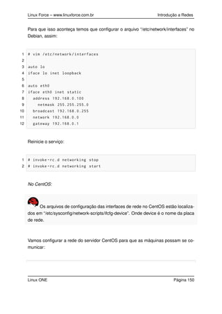 Linux Force – www.linuxforce.com.br Introdução a Redes
Para que isso aconteça temos que conﬁgurar o arquivo “/etc/network/interfaces” no
Debian, assim:
1 # vim /etc/network/interfaces
2
3 auto lo
4 iface lo inet loopback
5
6 auto eth0
7 iface eth0 inet static
8 address 192.168.0.100
9 netmask 255.255.255.0
10 broadcast 192.168.0.255
11 network 192.168.0.0
12 gateway 192.168.0.1
Reinicie o serviço:
1 # invoke -rc.d networking stop
2 # invoke -rc.d networking start
No CentOS:
Os arquivos de conﬁguração das interfaces de rede no CentOS estão localiza-
dos em “/etc/sysconﬁg/network-scripts/ifcfg-device”. Onde device é o nome da placa
de rede.
Vamos conﬁgurar a rede do servidor CentOS para que as máquinas possam se co-
municar:
Linux ONE Página 150
 