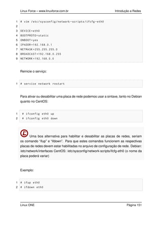 Linux Force – www.linuxforce.com.br Introdução a Redes
1 # vim /etc/sysconfig/network -scripts/ifcfg -eth0
2
3 DEVICE=eth0
4 BOOTPROTO=static
5 ONBOOT=yes
6 IPADDR =192.168.0.1
7 NETMASK =255.255.255.0
8 BROADCAST =192.168.0.255
9 NETWORK =192.168.0.0
Reinicie o serviço:
1 # service network restart
Para ativar ou desabilitar uma placa de rede podemos usar a sintaxe, tanto no Debian
quanto no CentOS:
1 # ifconfig eth0 up
2 # ifconfig eth0 down
Uma boa alternativa para habilitar e desabilitar as placas de redes, seriam
os comando “ifup” e “ifdown”. Para que estes comandos funcionem as respectivas
placas de redes devem estar habilitadas no arquivo de conﬁguração de rede. Debian:
/etc/network/interfaces CentOS: /etc/sysconﬁg/network-scripts/ifcfg-eth0 (o nome da
placa poderá variar)
Exemplo:
1 # ifup eth0
2 # ifdown eth0
Linux ONE Página 151
 
