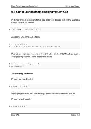 Linux Force – www.linuxforce.com.br Introdução a Redes
9.8 Conﬁgurando hosts e hostname CentOS:
Podemos também conﬁgurar atalhos para endereços de rede no CentOS, usamos a
mesma sintaxe que o Debian:
1 IP FQDN HOSTNAME ALIAS
Acrescente uma linha para o hosts:
1 # vim /etc/hosts
2 192.168.0.1 aula.dexter.com.br aula dexter.com.br
Para alterar o nome da maquina no CentOS, altere a linha HOSTNAME do arquivo
"/etc/sysconﬁg/network", como no exemplo abaixo:
1 # vim /etc/sysconfig/network
2 HOSTNAME=aula
Teste na máquina Debian:
Pingue o servidor CentOS:
1 # ping 192.168.0.1
Agora que já estamos com a rede conﬁgurada vamos tentar acessar a Internet.
Pingue o dns do google:
1 # ping 8.8.8.8
Linux ONE Página 154
 