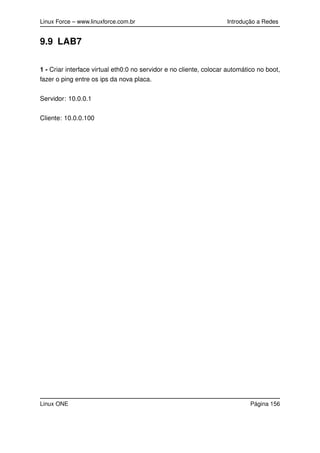 Linux Force – www.linuxforce.com.br Introdução a Redes
9.9 LAB7
1 - Criar interface virtual eth0:0 no servidor e no cliente, colocar automático no boot,
fazer o ping entre os ips da nova placa.
Servidor: 10.0.0.1
Cliente: 10.0.0.100
Linux ONE Página 156
 