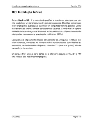 Linux Force – www.linuxforce.com.br Servidor SSH
10.1 Introdução Teórica
Secure Shell ou SSH é o conjunto de padrões e o protocolo associado que per-
mite estabelecer um canal seguro entre dois computadores. Ele utiliza o sistema de
chave criptográﬁca pública para autenticar um computador remoto, podendo utilizar
esse sistema de chaves, também para autenticar usuários. A idéia do SSH é prover
conﬁdencialidade e integridade dos dados trocados entre dois computadores usando
criptograﬁa e mensagens de autenticação codiﬁcadas (MACs).
Esse protocolo é tipicamente utilizado para conectar-se à máquinas remotas e exe-
cutar comandos, entretanto, há inúmeras outras funcionalidades como realizar tu-
nelamentos, redirecionamento de portas, conexões X11 (interface gráﬁca) além de
transferência de arquivos.
Em geral, o SSH utiliza a porta 22/tcp e é a alternativa segura ao TELNET e FTP
uma vez que eles não utilizam criptograﬁa.
Linux ONE Página 158
 