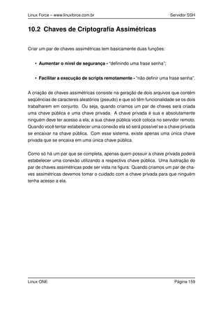 Linux Force – www.linuxforce.com.br Servidor SSH
10.2 Chaves de Criptograﬁa Assimétricas
Criar um par de chaves assimétricas tem basicamente duas funções:
• Aumentar o nível de segurança - “deﬁnindo uma frase senha”;
• Facilitar a execução de scripts remotamente - “não deﬁnir uma frase senha”.
A criação de chaves assimétricas consiste na geração de dois arquivos que contém
seqüências de caracteres aleatórios (pseudo) e que só têm funcionalidade se os dois
trabalharem em conjunto. Ou seja, quando criamos um par de chaves será criada
uma chave pública e uma chave privada. A chave privada é sua e absolutamente
ninguém deve ter acesso a ela; a sua chave pública você coloca no servidor remoto.
Quando você tentar estabelecer uma conexão ela só será possível se a chave privada
se encaixar na chave pública. Com esse sistema, existe apenas uma única chave
privada que se encaixa em uma única chave pública.
Como só há um par que se completa, apenas quem possuir a chave privada poderá
estabelecer uma conexão utilizando a respectiva chave pública. Uma ilustração do
par de chaves assimétricas pode ser vista na ﬁgura: Quando criamos um par de cha-
ves assimétricas devemos tomar o cuidado com a chave privada para que ninguém
tenha acesso a ela.
Linux ONE Página 159
 