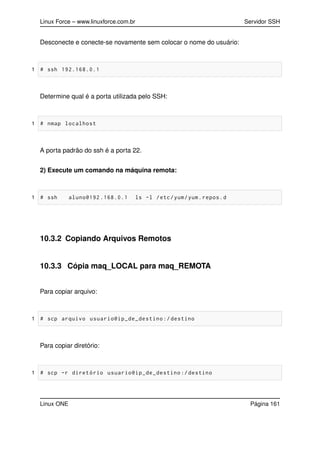 Linux Force – www.linuxforce.com.br Servidor SSH
Desconecte e conecte-se novamente sem colocar o nome do usuário:
1 # ssh 192.168.0.1
Determine qual é a porta utilizada pelo SSH:
1 # nmap localhost
A porta padrão do ssh é a porta 22.
2) Execute um comando na máquina remota:
1 # ssh aluno@192 .168.0.1 ls -l /etc/yum/yum.repos.d
10.3.2 Copiando Arquivos Remotos
10.3.3 Cópia maq_LOCAL para maq_REMOTA
Para copiar arquivo:
1 # scp arquivo usuario@ip_de_destino :/ destino
Para copiar diretório:
1 # scp -r diretório usuario@ip_de_destino :/ destino
Linux ONE Página 161
 