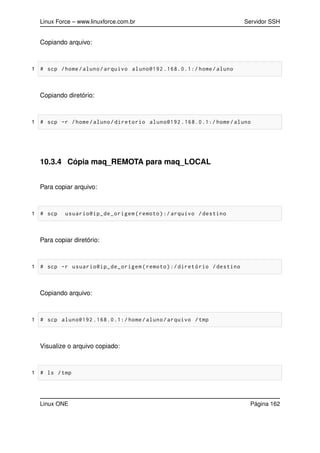 Linux Force – www.linuxforce.com.br Servidor SSH
Copiando arquivo:
1 # scp /home/aluno/arquivo aluno@192 .168.0.1:/ home/aluno
Copiando diretório:
1 # scp -r /home/aluno/diretorio aluno@192 .168.0.1:/ home/aluno
10.3.4 Cópia maq_REMOTA para maq_LOCAL
Para copiar arquivo:
1 # scp usuario@ip_de_origem(remoto):/ arquivo /destino
Para copiar diretório:
1 # scp -r usuario@ip_de_origem(remoto):/diretório /destino
Copiando arquivo:
1 # scp aluno@192 .168.0.1:/ home/aluno/arquivo /tmp
Visualize o arquivo copiado:
1 # ls /tmp
Linux ONE Página 162
 