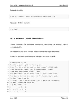 Linux Force – www.linuxforce.com.br Servidor SSH
Copiando diretório:
1 # scp -r aluno@192 .168.0.1:/ home/aluno/diretorio /tmp
Visualize o diretório copiado:
1 # ls /tmp
10.3.5 SSH com Chaves Assimétricas
Quando criarmos o par de chaves assimétricas, será criado um diretório /.ssh na
home do usuário.
Em nossa máquina local, sem ser via ssh, vamos criar o par de chaves:
Digite uma senha na passphrase, no exemplo colocamos 123456.
1 # ssh -keygen -t rsa
2 Generating public/private rsa key pair.
3 Enter file in which to save the key (/root/.ssh/id_rsa):
4 Enter passphrase (empty for no passphrase): 123456
5 Enter same passphrase again: 123456
6 Your identification has been saved in /root/.ssh/id_rsa.
7 Your public key has been saved in /root/.ssh/id_rsa.pub.
8 The key fingerprint is:
9 c6:51:3e:75:0e:10:b7:98:5d:6d:81:5f:8a:8f:38:2a root@aula#
10 The key ’s randomart image is:
11 +--[ RSA 2048]----+
12 | ... Eo+ |
13 | . . o . o . |
14 | . . . o |
Linux ONE Página 163
 
